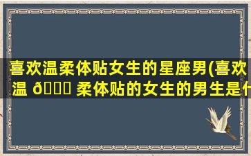 喜欢温柔体贴女生的星座男(喜欢温 🐋 柔体贴的女生的男生是什么样)